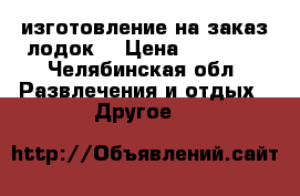 изготовление на заказ лодок  › Цена ­ 15 000 - Челябинская обл. Развлечения и отдых » Другое   